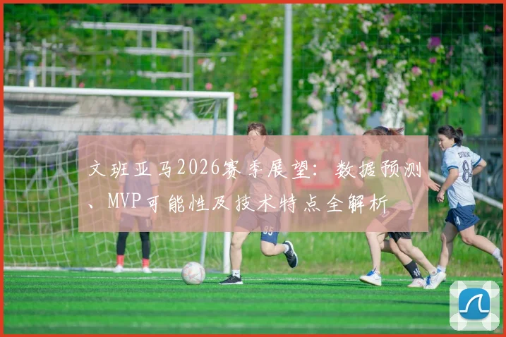 文班亚马2026赛季展望：数据预测、MVP可能性及技术特点全解析