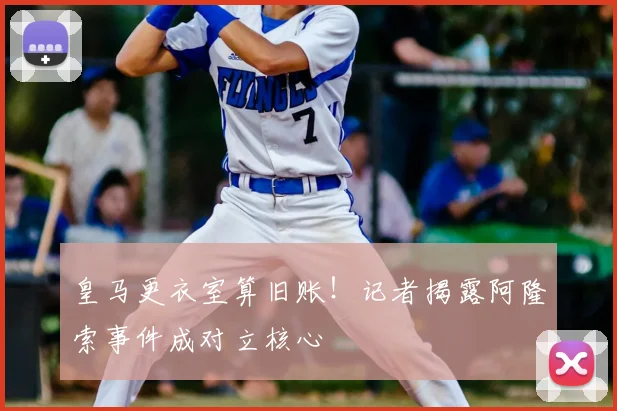 皇马更衣室算旧账!记者揭露阿隆索事件成对立核心