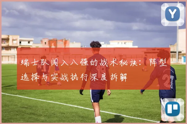 瑞士队闯入八强的战术秘诀：阵型选择与实战执行深度拆解