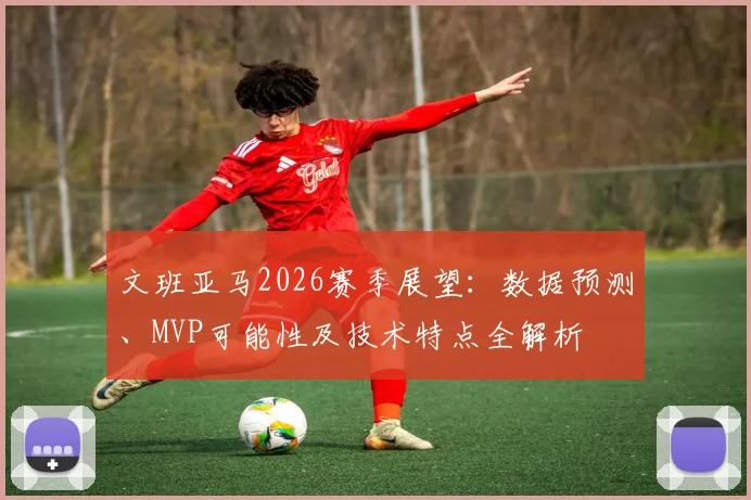 文班亚马2026赛季展望：数据预测、MVP可能性及技术特点全解析