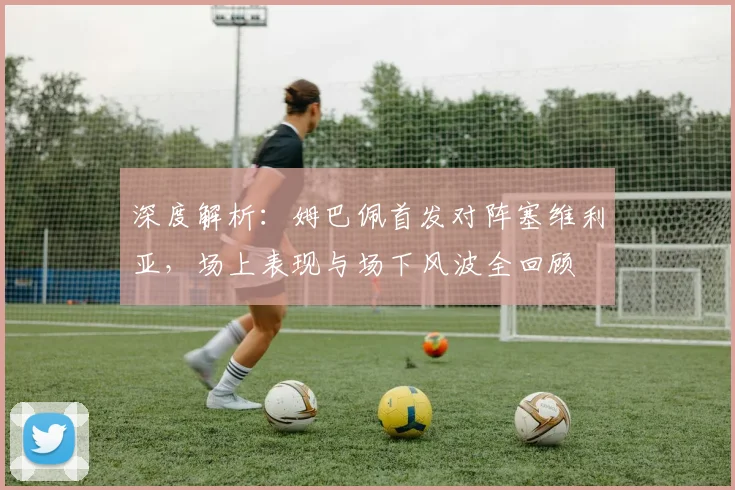 深度解析:姆巴佩首发对阵塞维利亚,场上表现与场下风波全回顾