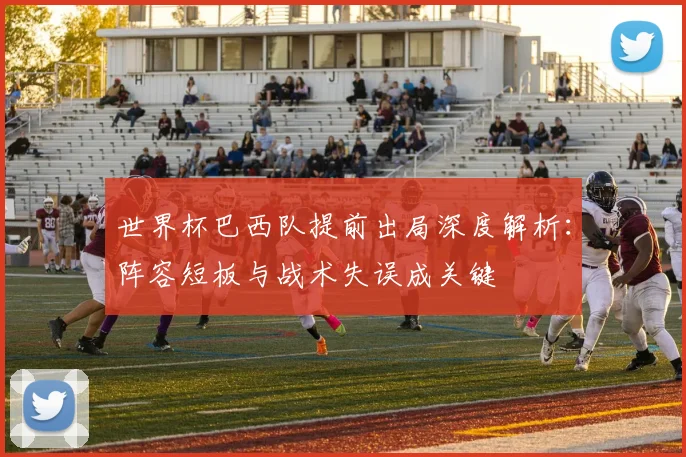 世界杯巴西队提前出局深度解析：阵容短板与战术失误成关键