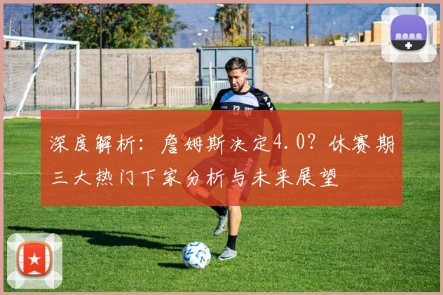 深度解析:詹姆斯决定4.0?休赛期三大热门下家分析与未来展望