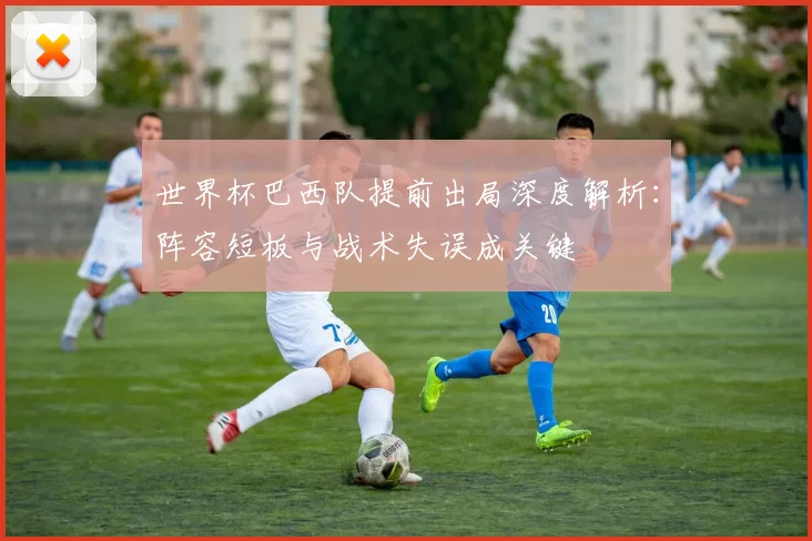 世界杯巴西队提前出局深度解析:阵容短板与战术失误成关键
