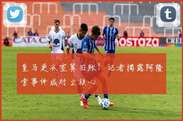 皇马更衣室算旧账！记者揭露阿隆索事件成对立核心