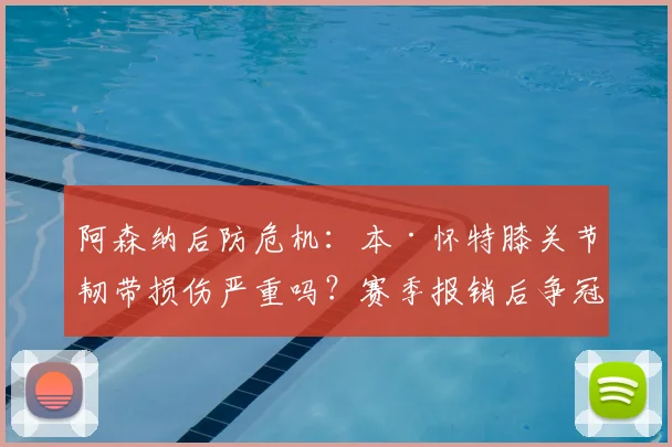 阿森纳后防危机：本·怀特膝关节韧带损伤严重吗？赛季报销后争冠前景与防线调整方案深度分析