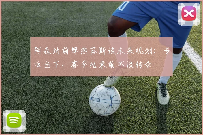 阿森纳前锋热苏斯谈未来规划:专注当下,赛季结束前不谈转会