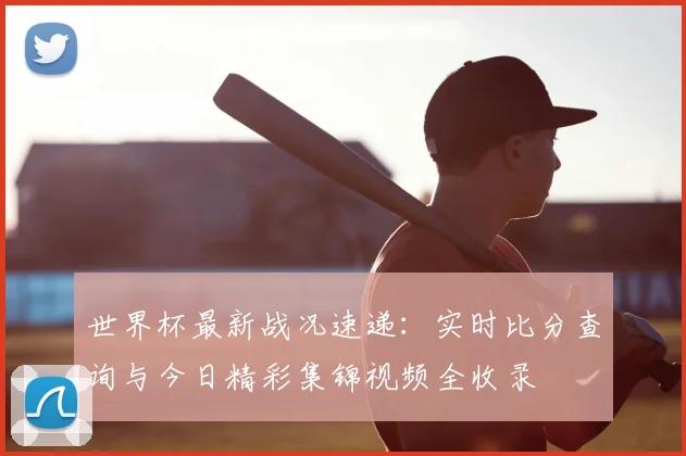 世界杯最新战况速递：实时比分查询与今日精彩集锦视频全收录